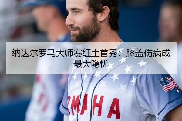 纳达尔罗马大师赛红土首秀：膝盖伤病成最大隐忧