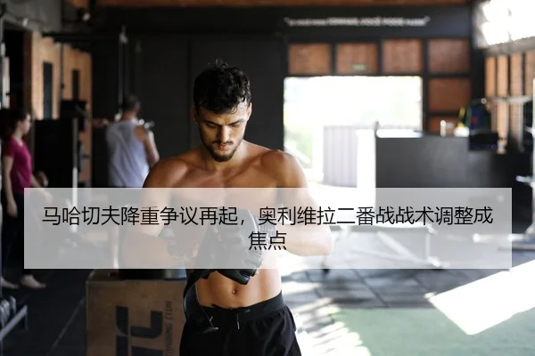 马哈切夫降重争议再起，奥利维拉二番战战术调整成焦点