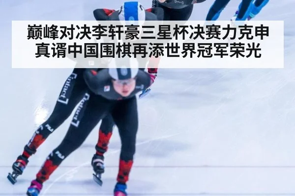 巅峰对决李轩豪三星杯决赛力克申真谞中国围棋再添世界冠军荣光